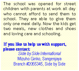 Text Box: The school was opened for street children with parents at work all day who cannot afford to send them to school. They are able to give them only one meal daily. Now the kids get two meals, new clothes and shoes and loving care and schooling.
If you like to help us with support,
please contact:
Side by Side International
Mizuho Ginko, Sangenjaya
Branch #2055345, Side by Side